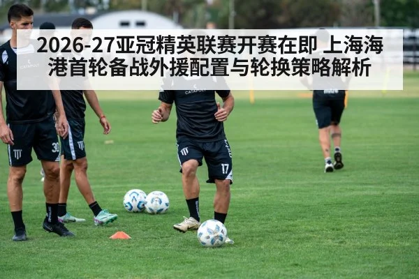 2026-27亚冠精英联赛开赛在即 上海海港首轮备战外援配置与轮换策略解析